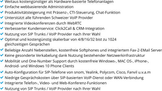 Weitaus kostengnstiger als Hardware-basierte Telefonanlagen Einfache webbasierende Administration Produktivittsteigerung mit Prsenz-, CTI-Steuerung, Chat-Funktion Untersttzt alle fhrenden Schweizer VoIP Provider Integrierte Videokonferenzen durch WebRTC Verbesserter Kundenservice: Click2Call & CRM-Integration Nutzung von SIP Trunks / VoIP Provider nach Ihrer Wahl Optimal und kostengnstig skalierbar von 4/8/16/32 bist zu 1024  gleichzeitigen Gesprchen Beliebige Anzahl Nebenstellen, kostenfreie Softphones und integriertem Fax-2-EMail Server Keine gesonderte Verkabelung dank Nutzung bestehender Netzwerkinfrastruktur Mobilitt und One-Number Support durch kostenfreie Windows-, MAC OS-, iPhone-,  Android- und Windows 10 Phone Clients Auto-Konfiguration fr SIP-Telefone von snom, Yealink, Polycom, Cisco, Fanvil u.v.a.m Niedrige Gesprchskosten ber SIP-basierten VoIP-Dienst oder WAN-Verbindung Integrierte Telefon-, Video- und Web-Konferenz-Funktionen Nutzung von SIP Trunks / VoIP Provider nach Ihrer Wahl
