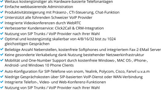 Weitaus kosteng�nstiger als Hardware-basierte Telefonanlagen Einfache webbasierende Administration Produktivit�tsteigerung mit Pr�senz-, CTI-Steuerung, Chat-Funktion Unterst�tzt alle f�hrenden Schweizer VoIP Provider Integrierte Videokonferenzen durch WebRTC Verbesserter Kundenservice: Click2Call & CRM-Integration Nutzung von SIP Trunks / VoIP Provider nach Ihrer Wahl Optimal und kosteng�nstig skalierbar von 4/8/16/32 bist zu 1024  gleichzeitigen Gespr�chen Beliebige Anzahl Nebenstellen, kostenfreie Softphones und integriertem Fax-2-EMail Server Keine gesonderte Verkabelung dank Nutzung bestehender Netzwerkinfrastruktur Mobilit�t und One-Number Support durch kostenfreie Windows-, MAC OS-, iPhone-,  Android- und Windows 10 Phone Clients Auto-Konfiguration f�r SIP-Telefone von snom, Yealink, Polycom, Cisco, Fanvil u.v.a.m Niedrige Gespr�chskosten �ber SIP-basierten VoIP-Dienst oder WAN-Verbindung Integrierte Telefon-, Video- und Web-Konferenz-Funktionen Nutzung von SIP Trunks / VoIP Provider nach Ihrer Wahl